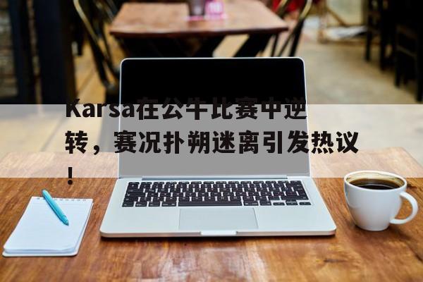 J9-包含Karsa在公牛比赛中逆转，赛况扑朔迷离引发热议！的词条